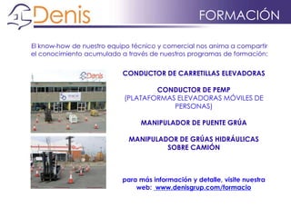 FORMACIÓN
El know-how de nuestro equipo técnico y comercial nos anima a compartir
el conocimiento acumulado a través de nuestros programas de formación:
CONDUCTOR DE CARRETILLAS ELEVADORAS
CONDUCTOR DE PEMP
(PLATAFORMAS ELEVADORAS MÓVILES DE
PERSONAS)
MANIPULADOR DE PUENTE GRÚA
MANIPULADOR DE GRÚAS HIDRÁULICAS
SOBRE CAMIÓN
para más información y detalle, visite nuestra
web: www.denisgrup.com/formacio
 