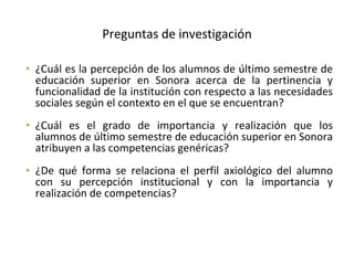 Preguntas de investigación ¿Cuál es la percepción de los alumnos de último semestre de educación superior en Sonora acerca de la pertinencia y funcionalidad de la institución con respecto a las necesidades sociales según el contexto en el que se encuentran? ¿Cuál es el grado de importancia y realización que los alumnos de último semestre de educación superior en Sonora atribuyen a las competencias genéricas? ¿De qué forma se relaciona el perfil axiológico del alumno con su percepción institucional y con la importancia y realización de competencias?  
