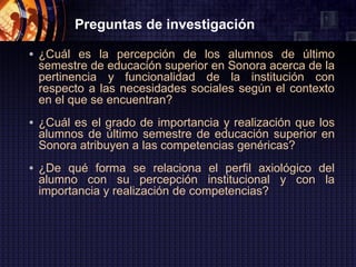 Preguntas de investigación

• ¿Cuál es la percepción de los alumnos de último
 semestre de educación superior en Sonora acerca de la
 pertinencia y funcionalidad de la institución con
 respecto a las necesidades sociales según el contexto
 en el que se encuentran?
• ¿Cuál es el grado de importancia y realización que los
 alumnos de último semestre de educación superior en
 Sonora atribuyen a las competencias genéricas?
• ¿De qué forma se relaciona el perfil axiológico del
 alumno con su percepción institucional y con la
 importancia y realización de competencias?
 