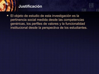 Justificación

 El objeto de estudio de esta investigación es la
  pertinencia social medida desde las competencias
  genéricas, los perfiles de valores y la funcionalidad
  institucional desde la perspectiva de los estudiantes.
 