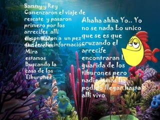 Sammy y Rey
Comenzaron el viaje de
rescate y pasaron
Ahaha ahha Yo.. Yo
primero por los
no se nada Lo unico
arrecifes allí
encontraron a un pezque se es que
Hey Hola
cruzando el
que leseresinformación
Quien dio
arrecife
Mira
estamos
encontraran la
Buscando la
guarida de los
casa de los
tiburones pero
Tiburones

nadie jamas ha
podido llegar hasta
alli vivo

 