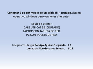 Conectar 2 pc por medio de un cable UTP cruzado,sistema
operativo windows pero versiones diferentes.
Equipo a utilizar:
CALE UTP CAT 5E (CRUZADO)
LAPTOP CON TARJETA DE RED.
PC CON TARJETA DE RED.
Integrantes: Sergio Rodrigo Aguilar Osegueda. # 1
Jonathan Noe Gonzales Beltran. # 12
 