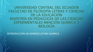 UNIVERSIDAD CENTRAL DEL ECUADOR
FACULTAD DE FILOSOFÍA LETRAS Y CIENCIAS
DE LA EDUCACIÓN
MAESTRÍA EN PEDAGOGÍA DE LAS CIENCIAS
EXPERIMENTALES MENCIÓN QUÍMICA Y
BIOLOGÍA
INTRODUCCIÓN DE NOMENCLATURA QUÍMICA
 