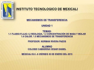 INSTITUTO TECNOLOGICO DE MEXICALI
MECANISMOS DE TRANSFERENCIA
UNIDAD 1
TEMAS:
1.1 FLUIDO-FLUJO,1.2 REOLOGIA, 1.3 CONCENTRACIÓN DE MASA Y MOLAR
1.4 CALOR, 1.5 MECANISMOS DE TRANSFERENCIA
PROFESOR. NORMAN RIVERA PAZOS
ALUMNO
COLOSIO CAMARENA CESAR DANIEL
MEXICALI B.C. A VIERNES 30 DE ENERO DEL 2015
 