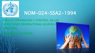NOM-024-SSA2-1994 
PARA LA PREVENCIÓN Y CONTROL DE LAS 
INFECCIONES RESPIRATORIAS AGUDAS EN LA 
ATENCIÓN 
PRIMARIA A LA SALUD 
 