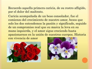 Recuerdo aquella primera caricia, de su rostro afligido,
por el dolor del maltrato.
Caricia acompañada de un beso consolador, fue el
comienzo del crecimiento de nuestro amor, besos que
solo los dos entendemos la pasión y significado, seguido
de un compromiso real que su marca la leva en su
mano izquierda, y el amor sigue creciendo hasta
apasionarnos en la unión de nuestros cuerpos. Historia
con vivencia de amor
 