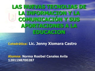 LAS NUEVAS TECNOLIAS DE LA INFORMACION Y LA COMUNICACIÓN Y SUS APORTACIONES A LA EDUCACION Catedrática :  Lic. Jenny Xiomara Castro Alumna:  Norma Rosibel Canales Avila  1201198700287 