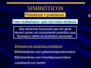 SIMBIÓTICOS
         Probióticos + prebióticos
Fator muiltiplicativo: ação com maior eficiência

    São alimentos funcionais que em geral
 devem conter um componente prebiótico que
  favoreça o efeito do probiótico associado.


Exemplos de alimentos simbióticos:
Bifidobactérias com galactoologossacarídeos
Bifidobactérias com frutooligossacarídeos
Lactobacilli com lactilol
 