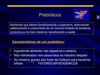 Prebióticos

Nutrientes que afetam beneficamente o organismo, estimulando
seletivamente o crescimento de um número limitado de bactérias
probióticas do trato intestinal, beneficiando a saúde


 Características de um prebiótico:

• Ingrediente alimentar não digestível e seletivo.
• Não hidrolisados nem absorvidos no intestino delgado
• No intestino grosso são fonte de Carbono para bactérias
  bífidas           FATORES BIFIDOGÊNICOS
 