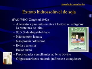 Introdução e motivações


       Extrato hidrossolúvel de soja
(FAO-WHO, Zangelmi,1982)
– Alternativa para intolerantes à lactose ou alérgicos
  às proteínas de leite.
– 90,5 % de digestibilidade
– Não contém lactose
– Não possui colesterol
– Evita a anemia
– Baixo custo
– Propriedades semelhantes ao leite bovino
– Oligossacarídeos naturais (rafinose e estaquiose)
 