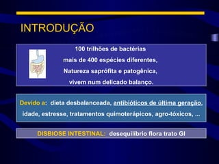 INTRODUÇÃO
                  100 trilhões de bactérias
              mais de 400 espécies diferentes,
              Natureza saprófita e patogênica,
                vivem num delicado balanço.


Devido a: dieta desbalanceada, antibióticos de última geração,
idade, estresse, tratamentos quimoterápicos, agro-tóxicos, ...


     DISBIOSE INTESTINAL: desequilíbrio flora trato GI
 