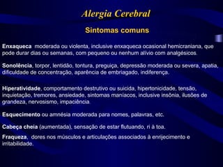Alergia Cerebral
                                 Sintomas comuns

Enxaqueca moderada ou violenta, inclusive enxaqueca ocasional hemicraniana, que
pode durar dias ou semanas, com pequeno ou nenhum alívio com analgésicos.

Sonolência, torpor, lentidão, tontura, preguiça, depressão moderada ou severa, apatia,
dificuldade de concentração, aparência de embriagado, indiferença.

Hiperatividade, comportamento destrutivo ou suicida, hipertonicidade, tensão,
inquietação, tremores, ansiedade, sintomas maníacos, inclusive insônia, ilusões de
grandeza, nervosismo, impaciência.

Esquecimento ou amnésia moderada para nomes, palavras, etc.

Cabeça cheia (aumentada), sensação de estar flutuando, ri à toa.
Fraqueza, dores nos músculos e articulações associados à enrijecimento e
irritabilidade.
 