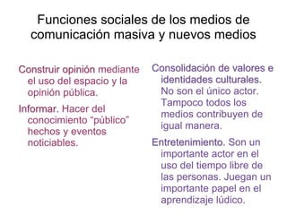 Funciones sociales de los medios de
comunicación masiva y nuevos medios
Construir opinión mediante
el uso del espacio y la
opinión pública.
Informar. Hacer del
conocimiento “público”
hechos y eventos
noticiables.
Consolidación de valores e
identidades culturales.
No son el único actor.
Tampoco todos los
medios contribuyen de
igual manera.
Entretenimiento. Son un
importante actor en el
uso del tiempo libre de
las personas. Juegan un
importante papel en el
aprendizaje lúdico.
 