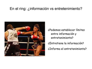 En el ring: ¿información vs entretenimiento?
¿Podemos establecer límites
entre información y
entretenimiento?
¿Entretiene la información?
¿Informa el entretenimiento?
 