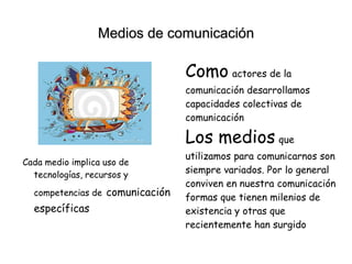 Medios de comunicación
Cada medio implica uso de
tecnologías, recursos y
competencias de comunicación
específicas
Como actores de la
comunicación desarrollamos
capacidades colectivas de
comunicación
Los medios que
utilizamos para comunicarnos son
siempre variados. Por lo general
conviven en nuestra comunicación
formas que tienen milenios de
existencia y otras que
recientemente han surgido
 