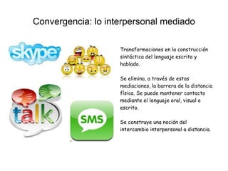 Convergencia: lo interpersonal mediado
Transformaciones en la construcción
sintáctica del lenguaje escrito y
hablado.
Se elimina, a través de estas
mediaciones, la barrera de la distancia
física. Se puede mantener contacto
mediante el lenguaje oral, visual o
escrito.
Se construye una noción del
intercambio interpersonal a distancia.
 