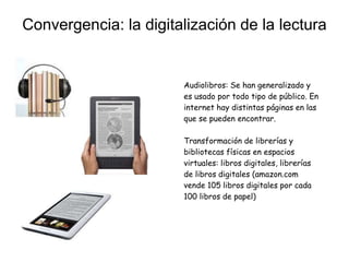 Convergencia: la digitalización de la lectura
Audiolibros: Se han generalizado y
es usado por todo tipo de público. En
internet hay distintas páginas en las
que se pueden encontrar.
Transformación de librerías y
bibliotecas físicas en espacios
virtuales: libros digitales, librerías
de libros digitales (amazon.com
vende 105 libros digitales por cada
100 libros de papel)
 