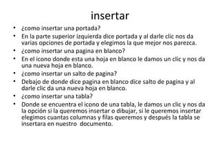 insertar
• ¿como insertar una portada?
• En la parte superior izquierda dice portada y al darle clic nos da
  varias opciones de portada y elegimos la que mejor nos parezca.
• ¿como insertar una pagina en blanco?
• En el icono donde esta una hoja en blanco le damos un clic y nos da
  una nueva hoja en blanco.
• ¿como insertar un salto de pagina?
• Debajo de donde dice pagina en blanco dice salto de pagina y al
  darle clic da una nueva hoja en blanco.
• ¿como insertar una tabla?
• Donde se encuentra el icono de una tabla, le damos un clic y nos da
  la opción si la queremos insertar o dibujar, si le queremos insertar
  elegimos cuantas columnas y filas queremos y después la tabla se
  insertara en nuestro documento.
 