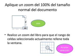 Aplique un zoom del 100% del tamaño
       normal del documento


                       100%

              100


• Realice un zoom del libro para que el rango de
  celdas seleccionado actualmente rellene toda
  la ventana.
                                         Ampliar
                                        selección
 