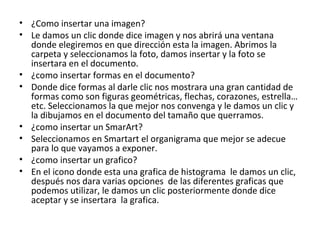 • ¿Como insertar una imagen?
• Le damos un clic donde dice imagen y nos abrirá una ventana
  donde elegiremos en que dirección esta la imagen. Abrimos la
  carpeta y seleccionamos la foto, damos insertar y la foto se
  insertara en el documento.
• ¿como insertar formas en el documento?
• Donde dice formas al darle clic nos mostrara una gran cantidad de
  formas como son figuras geométricas, flechas, corazones, estrella…
  etc. Seleccionamos la que mejor nos convenga y le damos un clic y
  la dibujamos en el documento del tamaño que querramos.
• ¿como insertar un SmarArt?
• Seleccionamos en Smartart el organigrama que mejor se adecue
  para lo que vayamos a exponer.
• ¿como insertar un grafico?
• En el icono donde esta una grafica de histograma le damos un clic,
  después nos dara varias opciones de las diferentes graficas que
  podemos utilizar, le damos un clic posteriormente donde dice
  aceptar y se insertara la grafica.
 