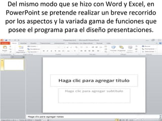Del mismo modo que se hizo con Word y Excel, en
PowerPoint se pretende realizar un breve recorrido
por los aspectos y la variada gama de funciones que
 posee el programa para el diseño presentaciones.
 
