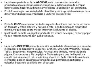 • La primera pestaña es la de ARCHIVO, esta comprende comandos
  primordiales tales como Guardar e Imprimir y además permite agregar
  botones para hacer más dinámica y eficiente la utilización del programa.
• Posibilita escoger una variedad de plantillas y temas predeterminados para
  desarrollar diapositivas enfocadas a un tema en específico.
•
•
• Pestaña INICIO se encuentran todas aquellas funciones que permiten darle
  un formato y estilo al texto y no solo a este, sino también a la diapositiva
  misma, ya que esta cobra mayor importancia durante el diseño.
• Igualmente cumple un papel importante los iconos de copiar, cortar y pegar
  ya que realizan su tarea con suma facilidad.
•
•
• La pestaña INSERTAR presenta una rica variedad de elementos que permite
  incorporar a la diapositiva Imágenes, Gráficos, SmartArt, WordArt, Formas,
  Tablas, Ecuaciones, Hipervínculos, Archivos multimedia, Numeración de
  página, Encabezados y Pie de página. Todo esto para que la diapositiva
  cuente con un aspecto más dinámico y atractivo. De la misma forma, tales
  elementos poseen sus propias funciones que permiten modificarlos y
  editarlos buscando equilibrio con el boceto.
•
 