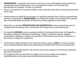 •   TRANSICIONES, la pestaña transiciones cuenta con una versátil galería de por decirlo así
    animaciones para las diapositivas. En la cual podemos contar con varias de ellas,
    permitiendo así conjugar el estilo y lo artístico.
•   Como es de esperarse se puede modificar varios aspectos entre ellos el tiempo de ejecución
    entre otros.
•
•   Anteriormente se habló de transiciones y la siguiente pestaña tiene muchas características
    similares, tal pestaña es ANIMACIONES, la cual permite añadir una animación de cualquier
    tipo al texto deseado; buscando dinamismo y énfasis jugando con los estilos.
•
•   Ahora bien, la pestaña PRESENTACION CON DIAPOSITIVAS involucra elementos para la
    configuración de tiempos y pre visualización del trabajo que se esté elaborando.
•
•   En la pestaña REVISAR y como su propio nombre lo indica permite revisar la Ortografía y
    Gramática, adicional a ello buscar Sinónimos, Traducir a distintos idiomas, Agregar
    comentarios y Adoptar un idioma en específico. Herramientas que nutren el texto de un
    buen léxico y redacción excepcional.
•
•   Finalmente la última pestaña en las funciones básicas, esta es VISTA. En vista el usuario
    tiene la oportunidad de apreciar las diapositivas con diferentes formas de visualización.
•
•   En este video se podrá apreciar de manera más visual y extensa el entorno de trabajo de
    Microsoft PowerPoint.
•   En el siguiente link se encuentra una página en la cual se explica más amplia y
    detalladamente las funciones que anteriormente pudimos apreciar.
 