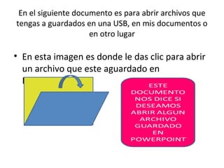 En el siguiente documento es para abrir archivos que
tengas a guardados en una USB, en mis documentos o
                     en otro lugar

• En esta imagen es donde le das clic para abrir
  un archivo que este aguardado en
  PowerPoint.
 