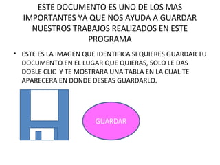 ESTE DOCUMENTO ES UNO DE LOS MAS
  IMPORTANTES YA QUE NOS AYUDA A GUARDAR
    NUESTROS TRABAJOS REALIZADOS EN ESTE
                PROGRAMA
• ESTE ES LA IMAGEN QUE IDENTIFICA SI QUIERES GUARDAR TU
  DOCUMENTO EN EL LUGAR QUE QUIERAS, SOLO LE DAS
  DOBLE CLIC Y TE MOSTRARA UNA TABLA EN LA CUAL TE
  APARECERA EN DONDE DESEAS GUARDARLO.
 