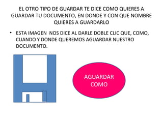 EL OTRO TIPO DE GUARDAR TE DICE COMO QUIERES A
GUARDAR TU DOCUMENTO, EN DONDE Y CON QUE NOMBRE
                QUIERES A GUARDARLO
• ESTA IMAGEN NOS DICE AL DARLE DOBLE CLIC QUE, COMO,
  CUANDO Y DONDE QUEREMOS AGUARDAR NUESTRO
  DOCUMENTO.
 