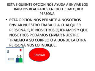 ESTA SIGUIENTE OPCION NOS AYUDA A ENVIAR LOS
   TRABAJOS REALIZADOS EN EXCEL CUALQUIER
                  PERSONA
• ESTA OPCION NOS PERMITE A NOSOTROS
  ENVIAR NUESTRO TRABAJO A CUALQUIER
  PERSONA QUE NOSOTROS QUERAMOS Y QUE
  NOSOTROS PODAMOS ENVIAR NUESTRO
  TRABAJO A SU CORREO O A DONDE LA OTRA
  PERSONA NOS LO INDIQUE.

              ENVIAR
 