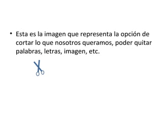 • Esta es la imagen que representa la opción de
  cortar lo que nosotros queramos, poder quitar
  palabras, letras, imagen, etc.
 
