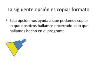 La siguiente opción es copiar formato
• Esta opción nos ayuda a que podamos copiar
  lo que nosotros hallamos encerrado o lo que
  hallamos hecho en el programa.
 