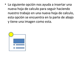 • La siguiente opción nos ayuda a insertar una
  nueva hoja de calculo para seguir haciendo
  nuestro trabajo en una nueva hoja de calculo,
  esta opción se encuentra en la parte de abajo
  y tiene una imagen como esta.
 