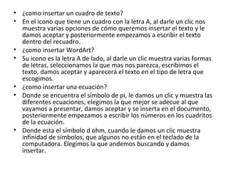 • ¿como insertar un cuadro de texto?
• En el icono que tiene un cuadro con la letra A, al darle un clic nos
  muestra varias opciones de cómo queremos insertar el texto y le
  damos aceptar y posteriormente empezamos a escribir el texto
  dentro del recuadro.
• ¿como insertar WordArt?
• Su icono es la letra A de lado, al darle un clic muestra varias formas
  de letras, seleccionamos la que mas nos parezca, escribimos el
  texto, damos aceptar y aparecerá el texto en el tipo de letra que
  escogimos.
• ¿como insertar una ecuación?
• Donde se encuentra el símbolo de pi, le damos un clic y muestra las
  diferentes ecuaciones, elegimos la que mejor se adecue al que
  vayamos a presentar, damos aceptar y se inserta en el documento,
  posteriormente empezamos a escribir los números en los cuadritos
  de la ecuación.
• Donde esta el símbolo d ohm, cuando le damos un clic muestra
  infinidad de símbolos, que algunos no están en el teclado de la
  computadora. Elegimos la que andemos buscando y damos
  insertar.
 