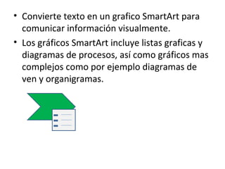 • Convierte texto en un grafico SmartArt para
  comunicar información visualmente.
• Los gráficos SmartArt incluye listas graficas y
  diagramas de procesos, así como gráficos mas
  complejos como por ejemplo diagramas de
  ven y organigramas.
 