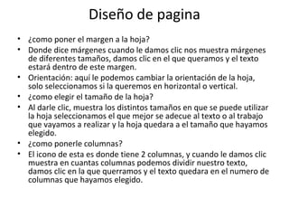 Diseño de pagina
• ¿como poner el margen a la hoja?
• Donde dice márgenes cuando le damos clic nos muestra márgenes
  de diferentes tamaños, damos clic en el que queramos y el texto
  estará dentro de este margen.
• Orientación: aquí le podemos cambiar la orientación de la hoja,
  solo seleccionamos si la queremos en horizontal o vertical.
• ¿como elegir el tamaño de la hoja?
• Al darle clic, muestra los distintos tamaños en que se puede utilizar
  la hoja seleccionamos el que mejor se adecue al texto o al trabajo
  que vayamos a realizar y la hoja quedara a el tamaño que hayamos
  elegido.
• ¿como ponerle columnas?
• El icono de esta es donde tiene 2 columnas, y cuando le damos clic
  muestra en cuantas columnas podemos dividir nuestro texto,
  damos clic en la que querramos y el texto quedara en el numero de
  columnas que hayamos elegido.
 