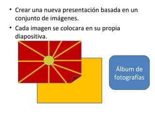 • Crear una nueva presentación basada en un
  conjunto de imágenes.
• Cada imagen se colocara en su propia
  diapositiva.



                                    Álbum de
                                   fotografías
 
