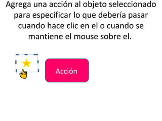 Agrega una acción al objeto seleccionado
  para especificar lo que debería pasar
   cuando hace clic en el o cuando se
      mantiene el mouse sobre el.


             Acción
 