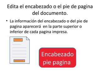 Edita el encabezado o el pie de pagina
            del documento.
• La información del encabezado o del pie de
  pagina aparecerá en la parte superior o
  inferior de cada pagina impresa.




                  Encabezado
                  pie pagina
 