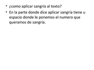 • ¿como aplicar sangría al texto?
• En la parte donde dice aplicar sangría tiene u
  espacio donde le ponemos el numero que
  queramos de sangría.
 
