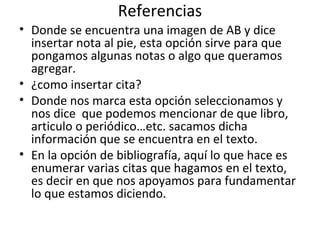 Referencias
• Donde se encuentra una imagen de AB y dice
  insertar nota al pie, esta opción sirve para que
  pongamos algunas notas o algo que queramos
  agregar.
• ¿como insertar cita?
• Donde nos marca esta opción seleccionamos y
  nos dice que podemos mencionar de que libro,
  articulo o periódico…etc. sacamos dicha
  información que se encuentra en el texto.
• En la opción de bibliografía, aquí lo que hace es
  enumerar varias citas que hagamos en el texto,
  es decir en que nos apoyamos para fundamentar
  lo que estamos diciendo.
 