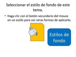 Seleccionar el estilo de fondo de este
                 tema.
• Haga clic con el botón secundario del mouse
  en un estilo para ver otras formas de aplicarlo.



                                 Estilos de
                                   fondo
 