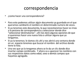 correspondencia
• ¿como hacer una correspondencia?

• Para esto podemos utilizar algún documento ya guardado en el que
  queramos cambiarle el nombre en determinado numero de veces.
• Si ya tenemos este documento, lo que necesitaremos hacer es irnos
  a la pestana de correspondencia y seleccionar donde dice
  “seleccionar destinatarios” ; ahí nos dará algunas opciones de que
  si queremos hacer una nueva lista o utilizar alguna que ya
  tengamos.
• Si ya la tenemos; le damos clic ahí y nos abrirá una ventana donde
  en un espacio tenemos que buscar el nombre del archivo donde
  tiene la lista.
• Una ves que ya la tengamos ahora se le da un clic donde dice
  insertar campo combinado. Y ahora va a aparecer los nombres con
  sus respectivos datos como edad, sexo o demás campos que
  hayamos agregado.
 