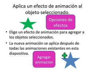 Aplica un efecto de animación al
          objeto seleccionado.
                        Opciones de
                          efectos
• Elige un efecto de animación para agregar a
  los objetos seleccionados.
• La nueva animación se aplica después de
  todas las animaciones existentes en esta
  diapositiva.
                   Agregar
                  animacion
 