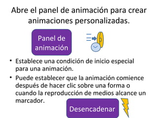 Abre el panel de animación para crear
    animaciones personalizadas.
         Panel de
        animación
• Establece una condición de inicio especial
  para una animación.
• Puede establecer que la animación comience
  después de hacer clic sobre una forma o
  cuando la reproducción de medios alcance un
  marcador.
                    Desencadenar
 