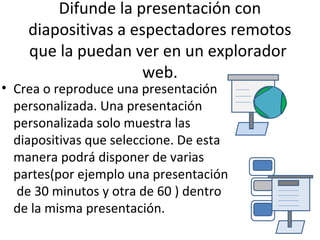 Difunde la presentación con
    diapositivas a espectadores remotos
    que la puedan ver en un explorador
                     web.
• Crea o reproduce una presentación
  personalizada. Una presentación
  personalizada solo muestra las
  diapositivas que seleccione. De esta
  manera podrá disponer de varias
  partes(por ejemplo una presentación
  de 30 minutos y otra de 60 ) dentro
  de la misma presentación.
 
