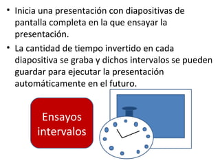 • Inicia una presentación con diapositivas de
  pantalla completa en la que ensayar la
  presentación.
• La cantidad de tiempo invertido en cada
  diapositiva se graba y dichos intervalos se pueden
  guardar para ejecutar la presentación
  automáticamente en el futuro.


        Ensayos
       intervalos
 