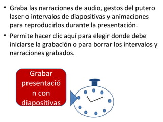 • Graba las narraciones de audio, gestos del putero
  laser o intervalos de diapositivas y animaciones
  para reproducirlos durante la presentación.
• Permite hacer clic aquí para elegir donde debe
  iniciarse la grabación o para borrar los intervalos y
  narraciones grabados.

        Grabar
      presentació
         n con
      diapositivas
 