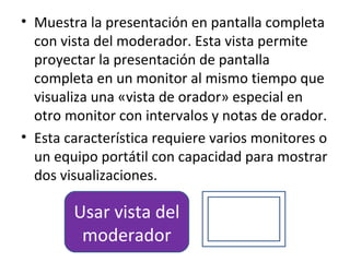 • Muestra la presentación en pantalla completa
  con vista del moderador. Esta vista permite
  proyectar la presentación de pantalla
  completa en un monitor al mismo tiempo que
  visualiza una «vista de orador» especial en
  otro monitor con intervalos y notas de orador.
• Esta característica requiere varios monitores o
  un equipo portátil con capacidad para mostrar
  dos visualizaciones.

        Usar vista del
         moderador
 